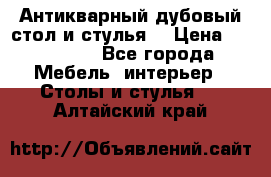 Антикварный дубовый стол и стулья  › Цена ­ 150 000 - Все города Мебель, интерьер » Столы и стулья   . Алтайский край